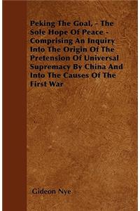 Peking The Goal, - The Sole Hope Of Peace - Comprising An Inquiry Into The Origin Of The Pretension Of Universal Supremacy By China And Into The Causes Of The First War
