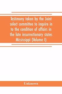 Testimony taken by the Joint select committee to inquire in to the condition of affairs in the late insurrectionary states Mississippi (Volume I)