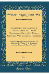 Recherches Sur l'Ancienne Constitution de l'Ordre Teutonique Et Sur Ses Usages ComparÃ©s Avec Ceux Des Templiers, Vol. 2: Suivies de Quelques Ã?claircissements Sur l'Histoire de l'Ordre, Et de RÃ©flexions Sur l'Abolition de Celui Du Temple