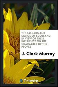 The Ballads and Songs of Scotland, in View of Their Influence on the Character of the People
