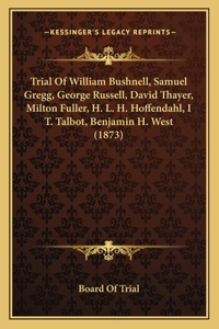 Trial Of William Bushnell, Samuel Gregg, George Russell, David Thayer, Milton Fuller, H. L. H. Hoffendahl, I T. Talbot, Benjamin H. West (1873)