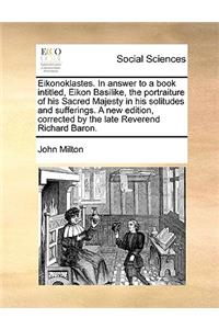 Eikonoklastes. in Answer to a Book Intitled, Eikon Basilike, the Portraiture of His Sacred Majesty in His Solitudes and Sufferings. a New Edition, Corrected by the Late Reverend Richard Baron.