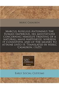 Marcus Aurelius Antoninus the Roman Emperour, His Meditations Concerning Himselfe Treating of a Naturall Mans Happinesse; Wherein It Consisteth, and of the Meanes to Attaine Unto It. Translated by Meric Casaubon. (1635)