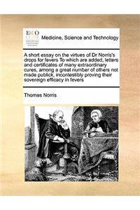 A short essay on the virtues of Dr Norris's drops for fevers To which are added, letters and certificates of many extraordinary cures, among a great number of others not made publick, incontestibly proving their sovereign efficacy in fevers