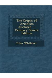 The Origin of Arianism Disclosed - Primary Source Edition