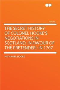 The Secret History of Colonel Hooke's Negotiations in Scotland, in Favour of the Pretender; In 1707