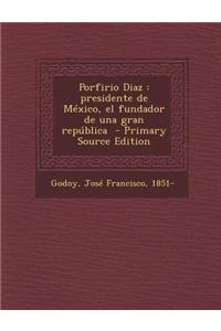 Porfirio Diaz: Presidente de Mexico, El Fundador de Una Gran Republica - Primary Source Edition