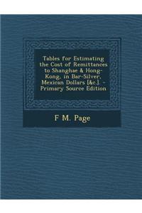 Tables for Estimating the Cost of Remittances to Shanghae & Hong-Kong, in Bar-Silver, Mexican Dollars [&C.]. - Primary Source Edition