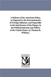 Defence of the American Policy, As Opposed to the Encroachments of Foreign influence, and Especially to the interference of the Papacy in the Political interests and Affairs of the United States. by Thomas R. Whitney.