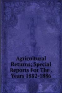 Agricultural Returns; Special Reports For The . Years 1882-1886
