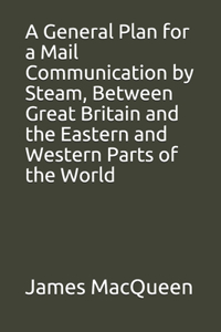 A General Plan for a Mail Communication by Steam, Between Great Britain and the Eastern and Western Parts of the World