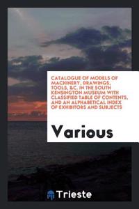 Catalogue of Models of Machinery, Drawings, Tools, &c. in the South Kensington Museum with Classified Table of Contents, and an Alphabetical Index of Exhibitors and Subjects