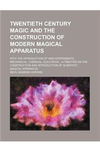 Twentieth Century Magic and the Construction of Modern Magical Apparatus; With the Introduction of New Experiments, Mechanical, Chemical, Electrical