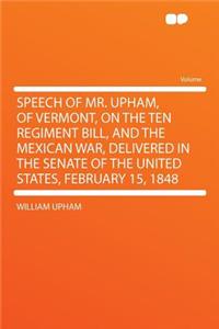 Speech of Mr. Upham, of Vermont, on the Ten Regiment Bill, and the Mexican War, Delivered in the Senate of the United States, February 15, 1848