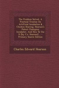 The Problem Solved, a Practical Treatise on Artificial Incubation & Chicken Rearing. Hearson's Patent Champion Incubator, and How to Use It [By C.E. Hearson]....