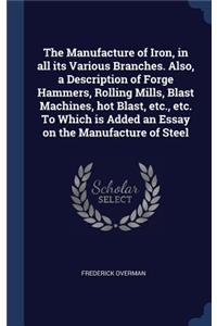 Manufacture of Iron, in all its Various Branches. Also, a Description of Forge Hammers, Rolling Mills, Blast Machines, hot Blast, etc., etc. To Which is Added an Essay on the Manufacture of Steel