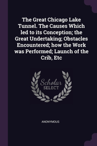 The Great Chicago Lake Tunnel. The Causes Which led to its Conception; the Great Undertaking; Obstacles Encountered; how the Work was Performed; Launch of the Crib, Etc