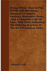 Bridge Whist - How To Play It With Full Directions, Numerous Examples, Analyses, Illustrative Deals -And A Complete Code Of Laws, With Notes Indicating The Differing Practices At The Most Prominent Clubs