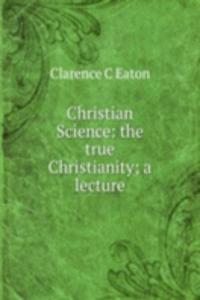 Christian Science: the true Christianity; a lecture