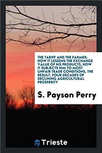 The tariff and the farmer; how it lessens the exchange value of his products, how it subjects him to most unfair trade conditions, the result, four de