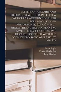 Letters of Abelard and Heloise. to Which Is Prefix'd, a Particular Account of Their Lives, Amours, and Misfortunes, Extr. Chiefly From [The Dictionnaire Of] M. Bayle, Tr. [By J. Hughes]. by J. Hughes. Together With the Poem of Eloisa to Abelard, by