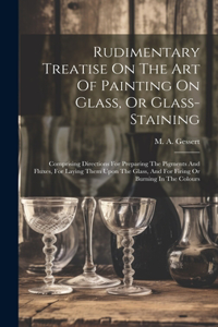 Rudimentary Treatise On The Art Of Painting On Glass, Or Glass-staining