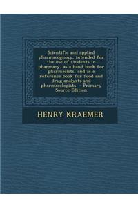 Scientific and Applied Pharmacognosy, Intended for the Use of Students in Pharmacy, as a Hand Book for Pharmacists, and as a Reference Book for Food and Drug Analysts and Pharmacologists - Primary Source Edition