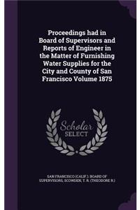 Proceedings Had in Board of Supervisors and Reports of Engineer in the Matter of Furnishing Water Supplies for the City and County of San Francisco Volume 1875