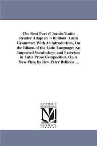 First Part of Jacobs' Latin Reader. Adapted to Bullions' Latin Grammar: With An introduction, On the Idioms of the Latin Language; An Improved Vocabulary; and Exercises in Latin Prose Composition, On A New Plan. by Rev. 