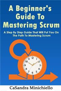 A Beginner's Guide to Mastering Scrum: A Step by Step Guide That Will Put You on the Path to Mastering Scrum