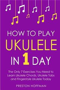 How to Play Ukulele: In 1 Day - The Only 7 Exercises You Need to Learn Ukulele Chords, Ukulele Tabs and Fingerstyle Ukulele Today