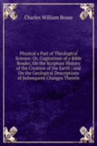 Physical a Part of Theological Science: Or, Cogitations of a Bible Reader, On the Scripture History of the Creation of the Earth ; and On the Geological Descriptions of Subsequent Changes Therein