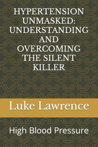 Hypertension Unmasked: UNDERSTANDING AND OVERCOMING THE SILENT KILLER: High Blood Pressure