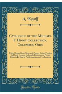 Catalogue of the Michael F. Higgy Collection, Columbus, Ohio: United States Gold, Silver and Copper Coins, Foreign Gold and Crowns, Colonials, Patterns and Private Gold, to Be Sold at Public Auction in Two Sessions (Classic Reprint)