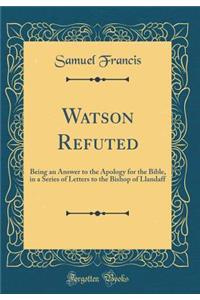 Watson Refuted: Being an Answer to the Apology for the Bible, in a Series of Letters to the Bishop of Llandaff (Classic Reprint)