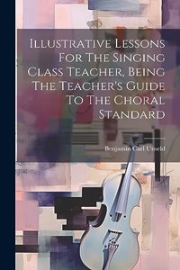 Illustrative Lessons For The Singing Class Teacher, Being The Teacher's Guide To The Choral Standard