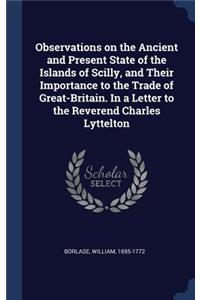 Observations on the Ancient and Present State of the Islands of Scilly, and Their Importance to the Trade of Great-Britain. In a Letter to the Reverend Charles Lyttelton