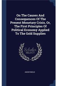 On The Causes And Consequences Of The Present Monetary Crisis, Or, The First Principles Of Political Economy Applied To The Gold Supplies