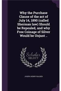 Why the Purchase Clause of the act of July 14, 1890 (called Sherman law) Should be Repealed, and why Free Coinage of Silver Would be Unjust ..