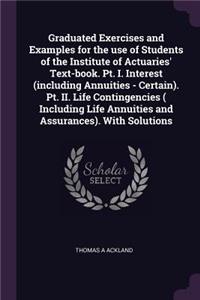 Graduated Exercises and Examples for the use of Students of the Institute of Actuaries' Text-book. Pt. I. Interest (including Annuities - Certain). Pt. II. Life Contingencies ( Including Life Annuities and Assurances). With Solutions
