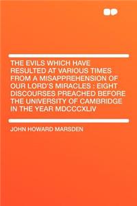 The Evils Which Have Resulted at Various Times from a Misapprehension of Our Lord's Miracles: Eight Discourses Preached Before the University of Cambridge in the Year MDCCCXLIV