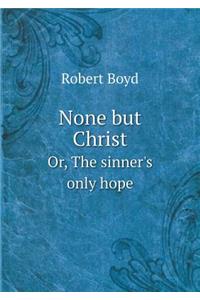 None But Christ Or, the Sinner's Only Hope