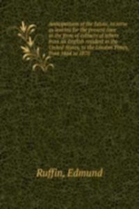 Anticipations of the future, to serve as lessons for the present time in the form of extracts of letters from an English resident in the United States, to the London Times, from 1864 to 1870