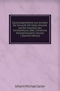 Gluckseligkeitslehre Aus Grunden Der Vernunft, Mit Steter Hinsicht Auf Die Urkunden Des Chrsitenthums, Oder, Christliche Moralphilosophie, Volume 1 (German Edition)