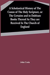 Scholastical History Of The Canon Of The Holy Scripture, Or The Certains And In Dubitate Books Thereof As They Are Received In The Church Of England