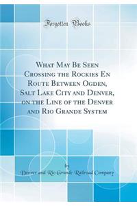 What May Be Seen Crossing the Rockies En Route Between Ogden, Salt Lake City and Denver, on the Line of the Denver and Rio Grande System (Classic Reprint)