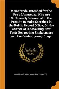 Memoranda, Intended for the Use of Amateurs, Who Are Sufficiently Interested in the Pursuit, to Make Searches in the Public Record Office, on the Chance of Discovering New Facts Respecting Shakespeare and the Contemporary Stage