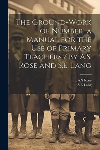 Ground-work of Number, a Manual for the use of Primary Teachers / by A.S. Rose and S.E. Lang