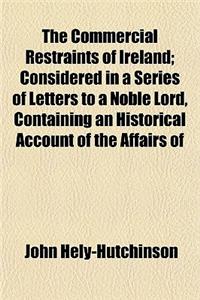 The Commercial Restraints of Ireland; Considered in a Series of Letters to a Noble Lord, Containing an Historical Account of the Affairs of