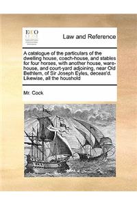 A catalogue of the particulars of the dwelling house, coach-house, and stables for four horses, with another house, ware-house, and court-yard adjoining, near Old Bethlem, of Sir Joseph Eyles, deceas'd. Likewise, all the houshold